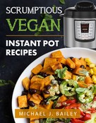 Michael J Bailey: Scrumptious Vegan Instant Pot Recipes 