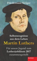 Selbstzeugnisse aus dem Leben Martin Luthers - Für unsere Jugend zum Lutherjubiläum 2017 zusammengestellt