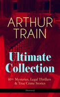 Arthur Cheney Train: ARTHUR TRAIN Ultimate Collection: 60+ Mysteries, Legal Thrillers & True Crime Stories (Illustrated) 