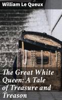 William Le Queux: The Great White Queen: A Tale of Treasure and Treason 