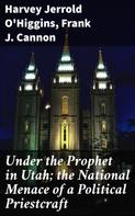 Harvey Jerrold O'Higgins: Under the Prophet in Utah; the National Menace of a Political Priestcraft 