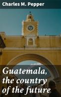 Charles M. Pepper: Guatemala, the country of the future 