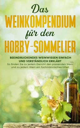 Das Weinkompendium für den Hobby-Sommelier: Beeindruckendes Weinwissen einfach und verständlich erklärt - So finden Sie zu jedem Gericht den passenden Wein und zu jedem Wein ein fachmännische