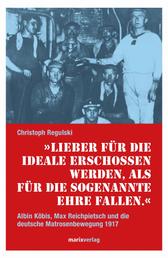 Lieber für die Ideale erschossen werden, als für die sogenannte Ehre fallen - Albin Köbis, Max Reichpietsch und die deutsche Matrosenbewegung 1917