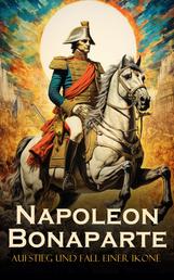 Napoleon Bonaparte: Aufstieg und Fall einer Ikone - Die Geschichte von Napoleons Herrschaft, eine tiefgehende Charakterstudie seiner Persönlichkeit und die umfassende Biografie Napoleons