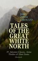 James Oliver Curwood: TALES OF THE GREAT WHITE NORTH – 39 Adventure Classics, Action Thrillers & Short Stories 