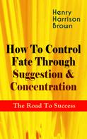 Henry Harrison Brown: How To Control Fate Through Suggestion & Concentration: The Road To Success 