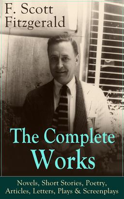 The Complete Works of F. Scott Fitzgerald: Novels, Short Stories, Poetry, Articles, Letters, Plays & Screenplays