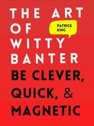 Patrick King: The Art of Witty Banter: Be Clever, Quick, & Magnetic 