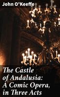 John O'Keeffe: The Castle of Andalusia: A Comic Opera, in Three Acts 
