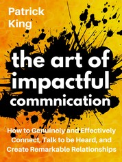 The Art of Impactful Communication - How to Genuinely and Effectively Connect, Talk to be Heard, and Create Remarkable Relationships