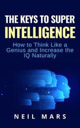 The Keys to Super Intelligence - How to Think Like a Genius and Increase the IQ Naturally