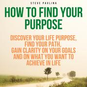 How to Find Your Purpose - Discover Your Life Purpose, Find Your Path, Gain Clarity on Your Goals and on What You Want to Achieve in Life