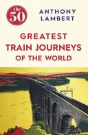 Anthony Lambert: The 50 Greatest Train Journeys of the World 