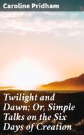Caroline Pridham: Twilight and Dawn; Or, Simple Talks on the Six Days of Creation 