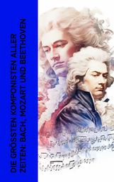 Die größten Komponisten aller Zeiten: Bach, Mozart und Beethoven - Biographien von Wolfgang Amadeus Mozart, Johann Sebastian Bach und Ludwig van Beethoven