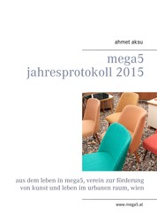 mega5 Jahresprotokoll 2015 - Aus dem Leben in mega5, Verein zur Förderung von Kunst und Leben im urbanen Raum, Wien