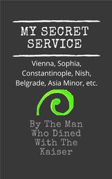 My Secret Service - Vienna, Sophia, Constantinople, Nish, Belgrade, Asia Minor, etc.