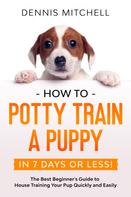 Dennis Mitchell: How to Potty Train a Puppy... in 7 Days or Less! The Best Beginner's Guide to House Training Your Pup Quickly and Easily 