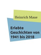 Heinrich Maue: Erlebte Geschichten von 1941 bis 2018 