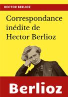 Hector Berlioz: Correspondance inédite de Hector Berlioz 