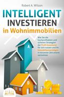 Robert A. Wilson: INTELLIGENT INVESTIEREN in Wohnimmobilien: Wie Sie die hochprofitablen und sicheren Strategien der Profi-Investoren für sich nutzen und Ihr Immobilienvermögen in kürzester Zeit enorm vermehre 