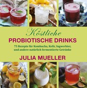 Köstliche Probiotische Drinks - 75 Rezepte für Kombucha, Kefir, Ingwerbier, und andere natürlich fermentierte Getränke