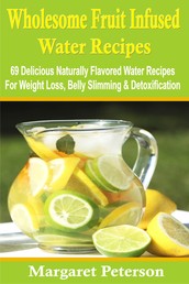 Wholesome Fruit Infused Water Recipes - 69 Delicious Naturally Flavored Water Recipes For Weight Loss, Belly Slimming & Detoxification