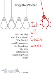 Ich will Coach werden - Von der Idee zum Traumberuf – Wie Sie sich qualifizieren und die Grundlage für eine erfolgreiche Coaching-Praxis legen