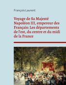 François Laurent: Voyage de Sa Majesté Napoléon III, empereur des Français: Les départements de l'est, du centre et du midi de la France 