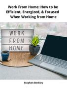 Stephen Berkley: Work From Home: How to be Efficient, Energized, & Focused When Working from Home 