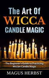 The Art Of Wicca Candle Magic - The Beginner's Guide to Practicing Wiccan Candle Magic