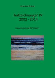 Aufzeichnungen IV; 2002 - 2014 - Neuanfang und Schreiben