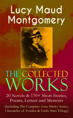 The Collected Works of Lucy Maud Montgomery: 20 Novels & 170+ Short Stories, Poems, Letters and Memoirs (Including The Complete Anne Shirley Series, Chronicles of Avonlea & Emily Starr Trilog