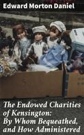 Edward Morton Daniel: The Endowed Charities of Kensington: By Whom Bequeathed, and How Administered 