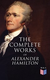 The Complete Works of Alexander Hamilton - Biography, The Federalist Papers, The Continentalist, A Full Vindication, Publius, Letters Of H.G, Military Papers, Private Correspondence, The Pacificus