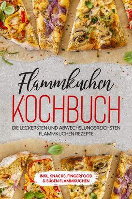 Flammkuchen Kochbuch: Die leckersten und abwechslungsreichsten Flammkuchen Rezepte – inkl. Snacks, Fingerfood & süßen Flammkuchen