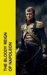 The Bloody Reign of Napoleon - History of the Napoleonic Wars (Including Biographies of Napoleon, Collected Works of Napoleon, Memoirs of Leading Commanders and Soldiers)