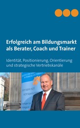 Erfolgreich am Bildungsmarkt als Berater, Coach und Trainer - Identität, Positionierung, Orientierung und strategische Vertriebskanäle