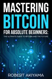 Mastering Bitcoin For Absolute Beginners - The Ultimate Guide To Bitcoin And The Future