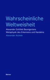 Wahrscheinliche Weltweisheit - Alexander Gottlieb Baumgartens Metaphysik des Erkennens und Handelns