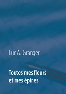 Luc A. Granger: Toutes mes fleurs et mes épines 