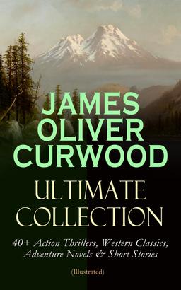 JAMES OLIVER CURWOOD Ultimate Collection: 40+ Action Thrillers, Western Classics, Adventure Novels & Short Stories (Illustrated)