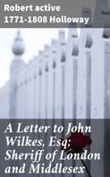 active 1771-1808 Robert Holloway: A Letter to John Wilkes, Esq; Sheriff of London and Middlesex 