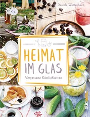 Heimat im Glas - Vergessene Köstlichkeiten - Wiederentdeckte Rezepte zum Verarbeiten und Einmachen von Obst, Gemüse und Kräutern aus dem Garten