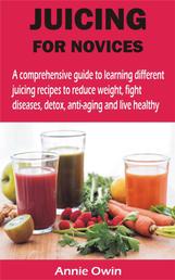 JUICING FOR NOVICES - A comprehensive guide to learning different juicing recipes to reduce weight, fight diseases, detox, anti-aging and live