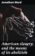 Jonathan Ward: American slavery, and the means of its abolition 