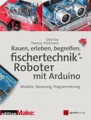Bauen, erleben, begreifen: fischertechnik®-Roboter mit Arduino - Modelle, Steuerung, Programmierung