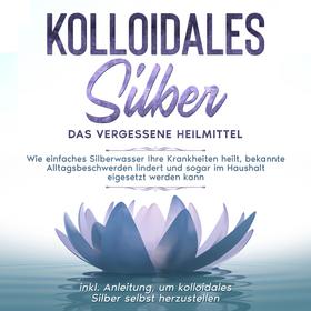 Kolloidales Silber - das vergessene Heilmittel: Wie einfaches Silberwasser Ihre Krankheiten heilt, bekannte Alltagsbeschwerden lindert und sogar im Haushalt eigesetzt werden kann - inkl. Anle