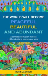 The World will become Peaceful, Beautiful and Abundant - A compact instruction manual: 150 methods to improve our world